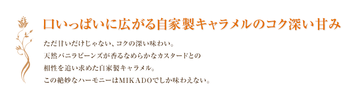 口いっぱいに広がる自家製キャラメルのコク深い甘み ただ甘いだけじゃない、コクの深い味わい。天然バニラビーンズが香るなめらかなカスタードとの相性を追い求めた自家製キャラメル。この絶妙なハーモニーはMIKADOでしか味わえない。