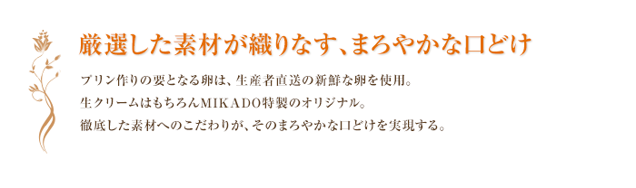 厳選した素材が織りなす、まろやかな口どけ プリン作りの要となる卵は、生産者直送の新鮮な卵を使用。生クリームはもちろんMIKADO特製のオリジナル。徹底した素材へのこだわりが、そのまろやかな口どけを実現する。