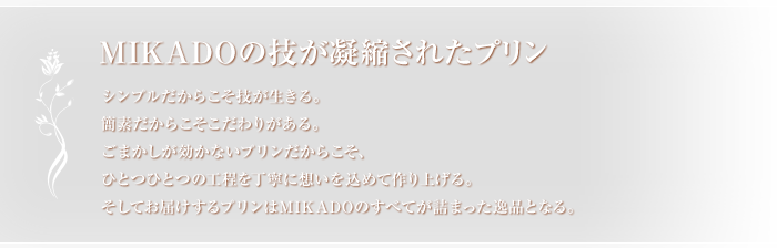 MIKADOの技が凝縮されたプリンシンプルだからこそ技が生きる。簡素だからこそこだわりがある。ごまかしが効かないプリンだからこそ、ひとつひとつの工程を丁寧に想いを込めて作り上げる。そしてお届けするプリンはMIKADOのすべてが詰まった逸品となる。