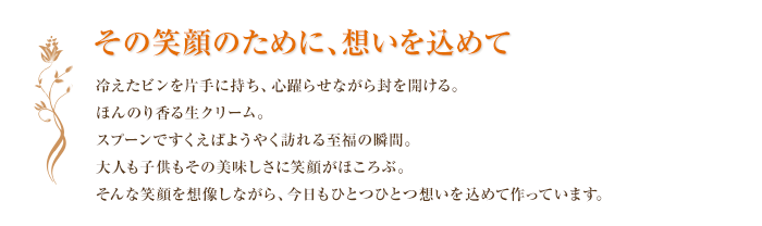 その笑顔のために、想いを込めて 冷えたビンを片手に持ち、心躍らせながら封を開ける。
ほんのり香る生クリーム。スプーンですくえばようやく訪れる至福の瞬間。大人も子供もその美味しさに笑顔がほころぶ。そんな笑顔を想像しながら、今日もひとつひとつ想いを込めて作っています。